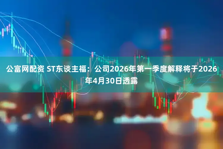 公富网配资 ST东谈主福：公司2026年第一季度解释将于2026年4月30日透露