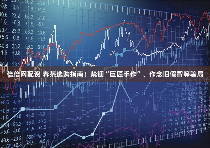 倍倍网配资 春茶选购指南!禁锢“巨匠手作”、作念旧假冒等骗局