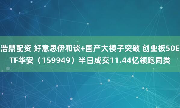 浩鼎配资 好意思伊和谈+国产大模子突破 创业板50ETF华安(159949)半日成交11.44亿领跑同类