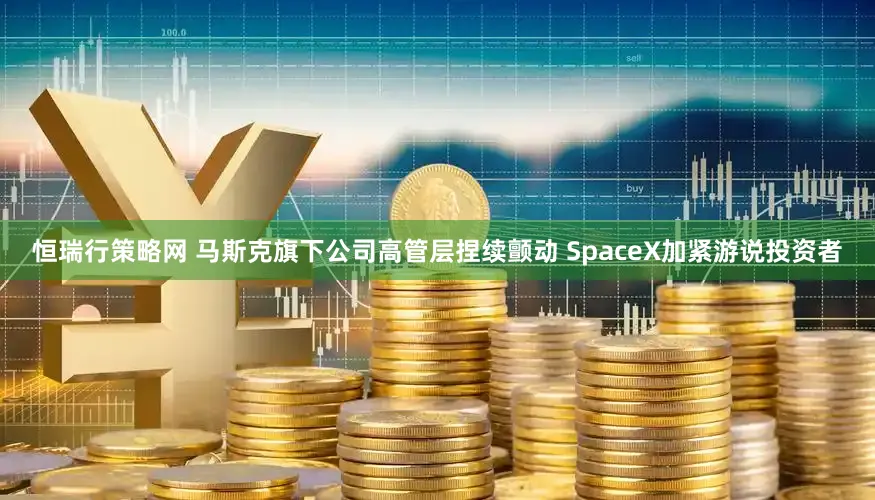 恒瑞行策略网 马斯克旗下公司高管层捏续颤动 SpaceX加紧游说投资者