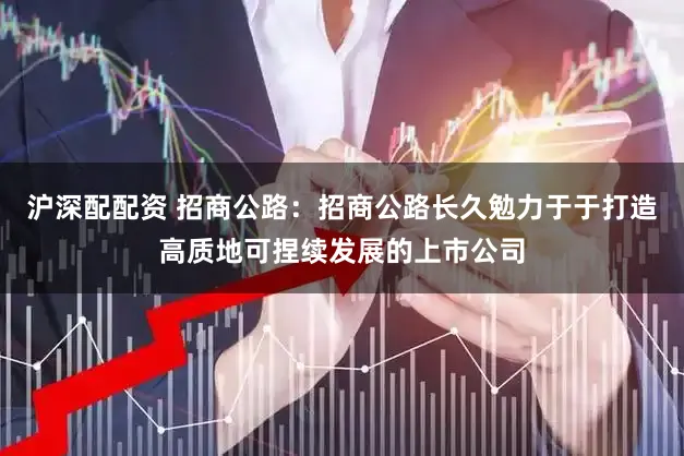 沪深配配资 招商公路:招商公路长久勉力于于打造高质地可捏续发展的上市公司