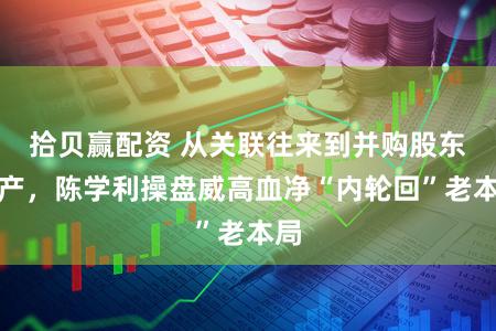 拾贝赢配资 从关联往来到并购股东资产,陈学利操盘威高血净“内轮回”老本局
