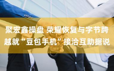聚宏鑫操盘 荣耀恢复与字节跨越就“豆包手机”接洽互助据说