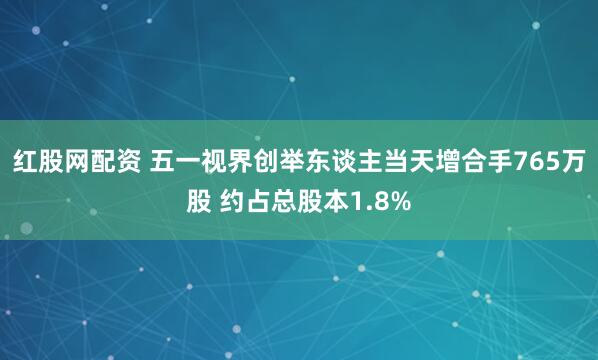 红股网配资 五一视界创举东谈主当天增合手765万股 约占总股本1.8%