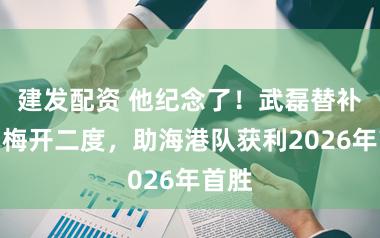 建发配资 他纪念了!武磊替补登场梅开二度,助海港队获利2026年首胜