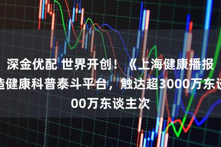 深金优配 世界开创！《上海健康播报》打造健康科普泰斗平台，触达超3000万东谈主次