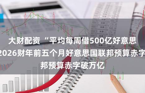 大财配资 “平均每周借500亿好意思元”，2026财年前五个月好意思国联邦预算赤字破万亿