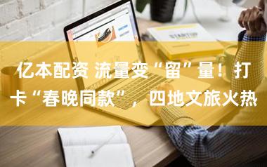 亿本配资 流量变“留”量!打卡“春晚同款”,四地文旅火热