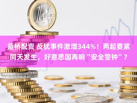 蓝桥配资 反犹事件激增344%!两起要紧同天发生,好意思国再响“安全警钟”?