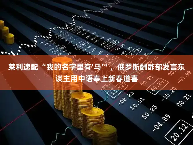 莱利速配 “我的名字里有‘马’”,俄罗斯酬酢部发言东谈主用中语奉上新春道喜
