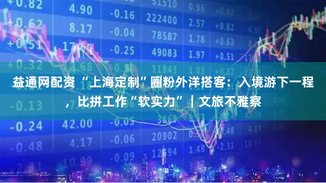 益通网配资 “上海定制”圈粉外洋搭客：入境游下一程，比拼工作“软实力”｜文旅不雅察