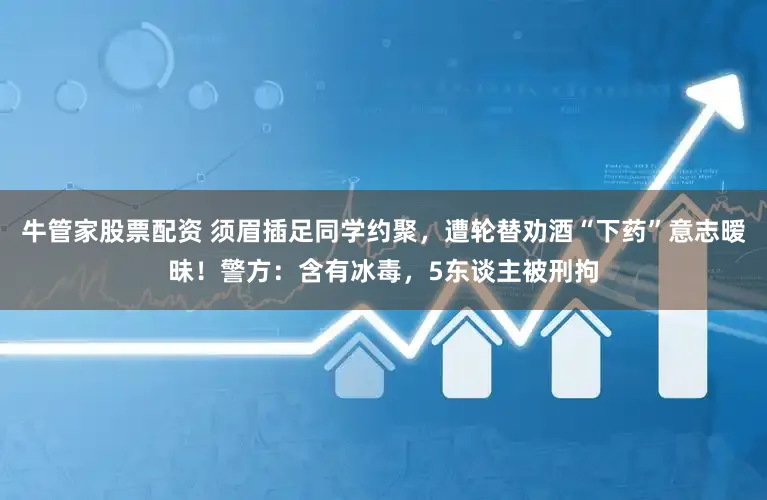 牛管家股票配资 须眉插足同学约聚,遭轮替劝酒“下药”意志暧昧!警方:含有冰毒,5东谈主被刑拘