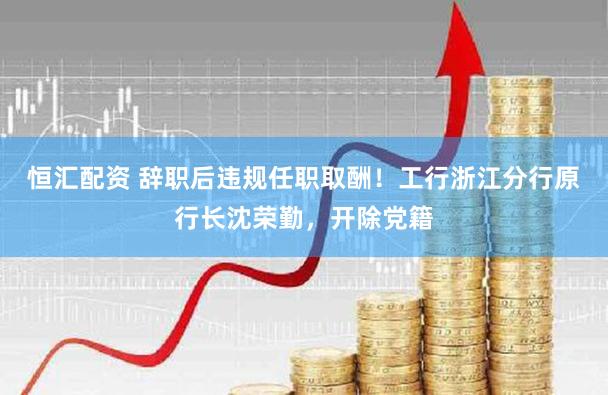 恒汇配资 辞职后违规任职取酬!工行浙江分行原行长沈荣勤,开除党籍