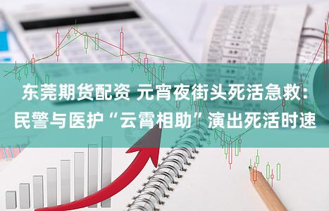 东莞期货配资 元宵夜街头死活急救：民警与医护“云霄相助”演出死活时速