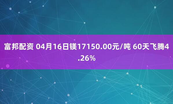 富邦配资 04月16日镁17150.00元/吨 60天飞腾4.26%