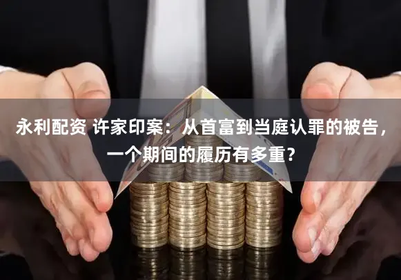 永利配资 许家印案：从首富到当庭认罪的被告，一个期间的履历有多重？