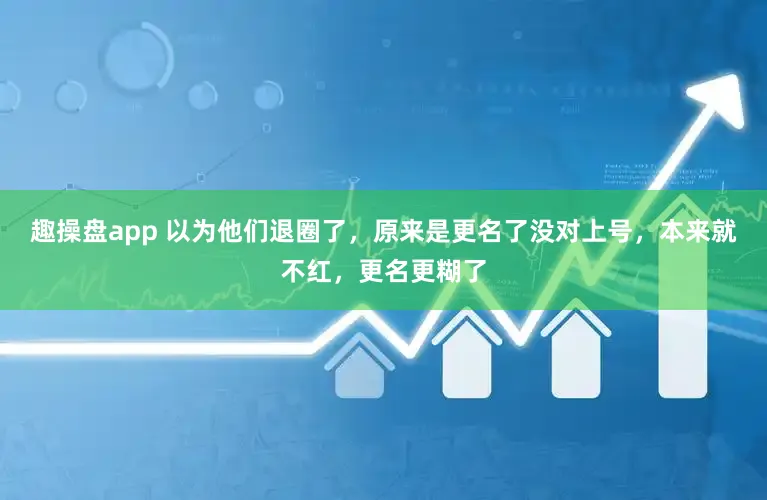 趣操盘app 以为他们退圈了,原来是更名了没对上号,本来就不红,更名更糊了