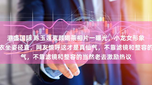 港盛国际 陈玉莲素颜喝茶相片一曝光，小龙女形象刷屏，白首皱纹素衣坐姿径直，网友惊呼这才是真仙气，不靠滤镜和整容的当然老去激励热议