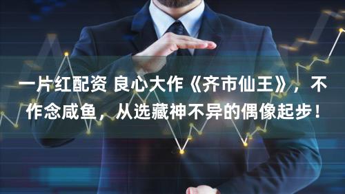 一片红配资 良心大作《齐市仙王》，不作念咸鱼，从选藏神不异的偶像起步！