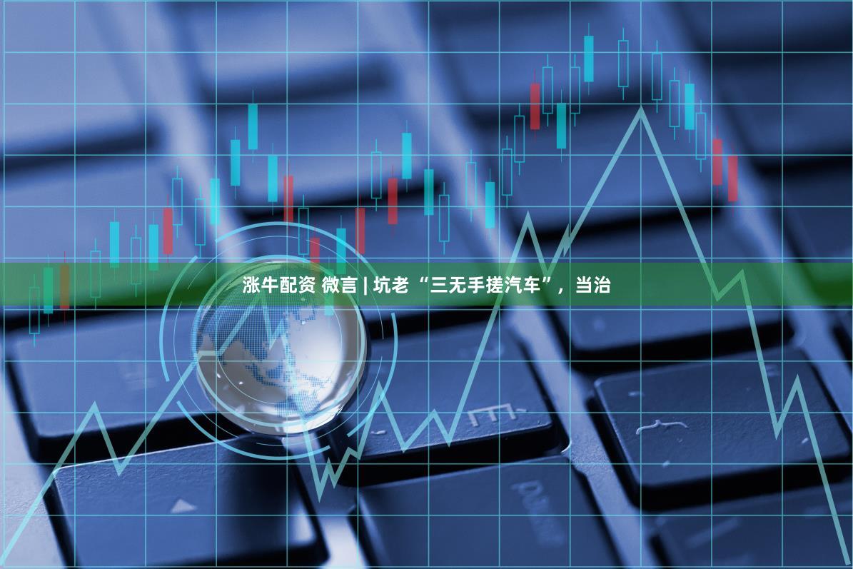 涨牛配资 微言 | 坑老 “三无手搓汽车”，当治
