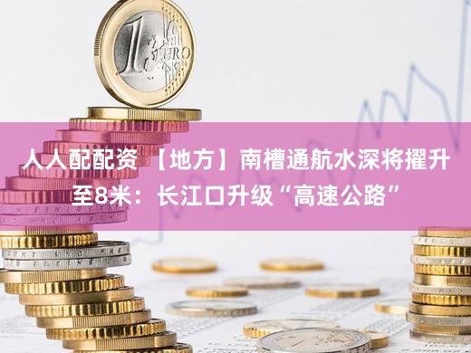 人人配配资 【地方】南槽通航水深将擢升至8米：长江口升级“高速公路”