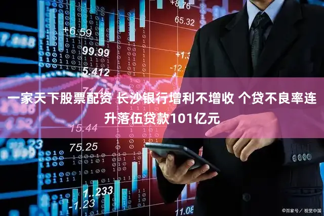 一家天下股票配资 长沙银行增利不增收 个贷不良率连升落伍贷款101亿元