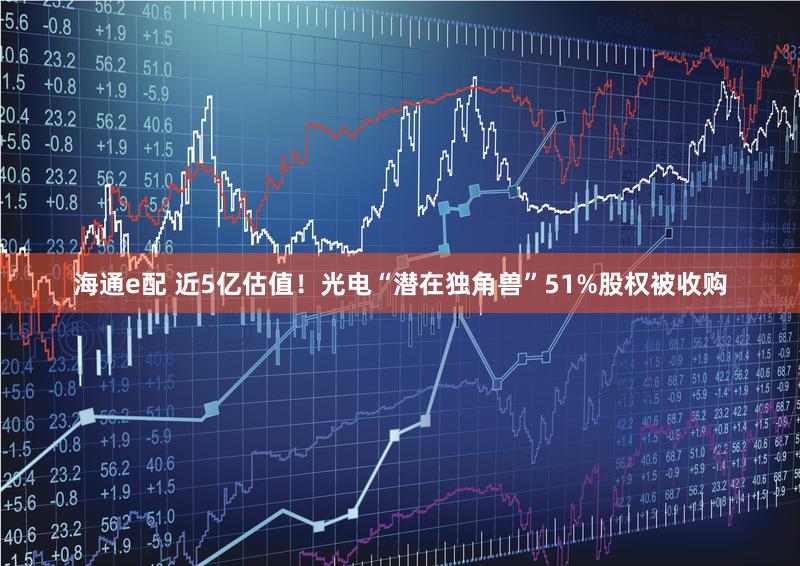 海通e配 近5亿估值！光电“潜在独角兽”51%股权被收购