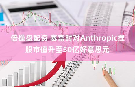 倍操盘配资 赛富时对Anthropic捏股市值升至50亿好意思元