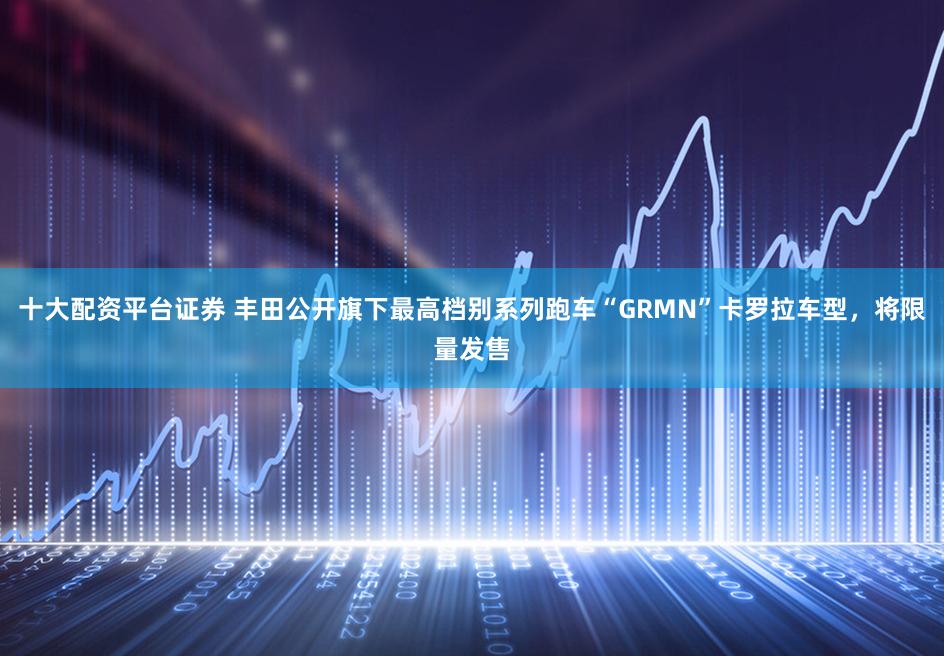 十大配资平台证券 丰田公开旗下最高档别系列跑车“GRMN”卡罗拉车型，将限量发售