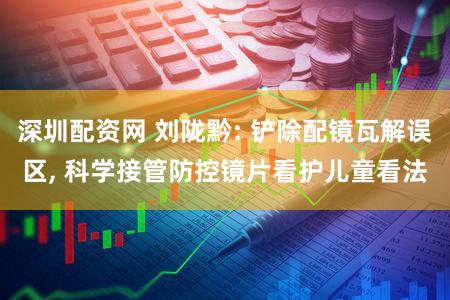 深圳配资网 刘陇黔: 铲除配镜瓦解误区, 科学接管防控镜片看护儿童看法