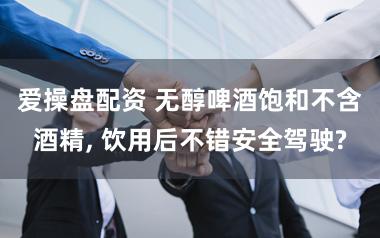 爱操盘配资 无醇啤酒饱和不含酒精, 饮用后不错安全驾驶?